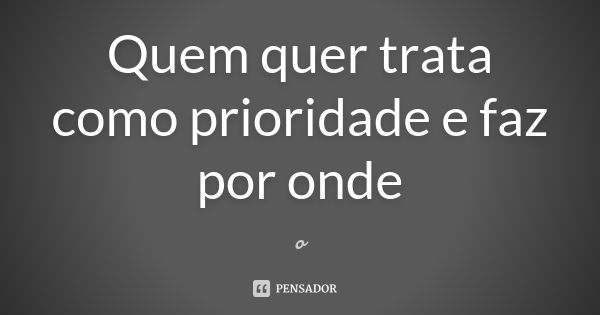 Quem quer trata como prioridade e faz por onde... Frase de o..