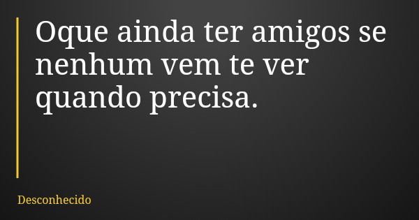 Oque ainda ter amigos se nenhum vem te ver quando precisa.