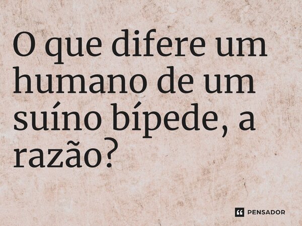 ⁠O que difere um humano de um suíno bípede, a razão?