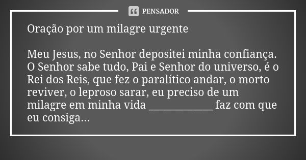 Oração por um milagre urgente Meu Jesus, no Senhor depositei minha confiança. O Senhor sabe tudo, Pai e Senhor do universo, é o Rei dos Reis, que fez o paralíti