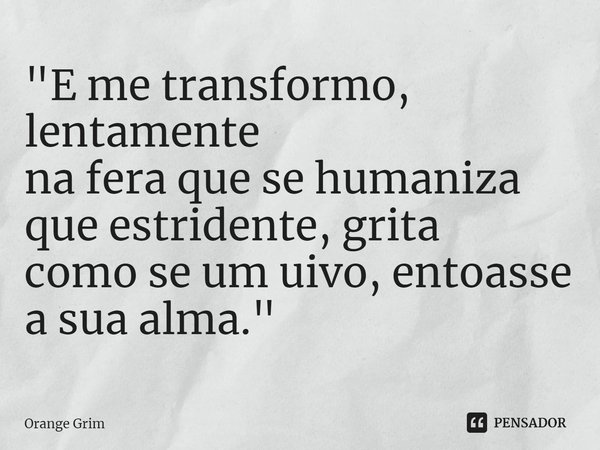 "E me transformo, lentamente
na fera que se humaniza
que estridente, grita
como se um uivo, entoasse
a sua alma."... Frase de Orange Grim.