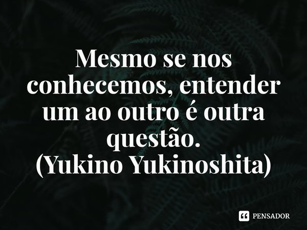 ⁠Mesmo se nos conhecemos, entender um ao outro é outra questão.
(Yukino Yukinoshita)... Frase de Oregairu.