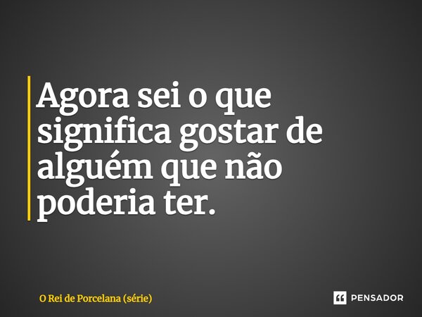 Agora sei o que significa gostar de alguém que não poderia ter.... Frase de O Rei de Porcelana (série).