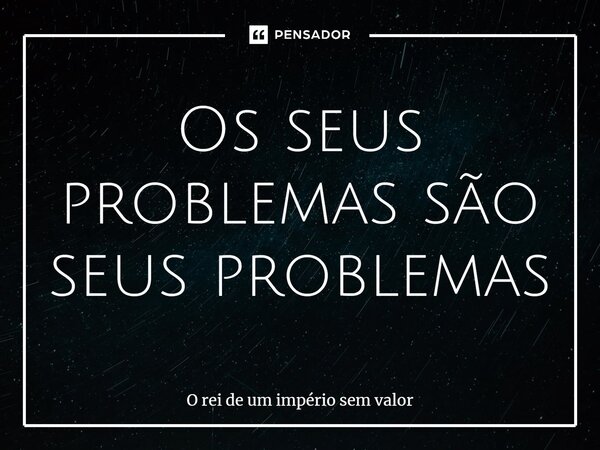 Os seus problemas são seus problemas⁠... Frase de O rei de um império sem valor.