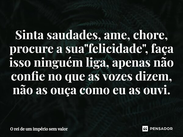 ⁠Sinta saudades, ame, chore, procure a sua "felicidade", faça isso ninguém liga, apenas não confie no que as vozes dizem, não as ouça como eu as ouvi.... Frase de O rei de um império sem valor.