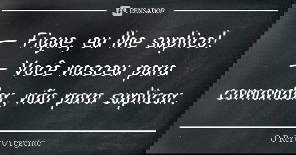 — Fique, eu lhe suplico! — Você nasceu para comandar, não para suplicar.... Frase de O Rei e o regente.