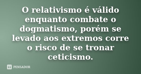 O relativismo é válido enquanto combate o dogmatismo, porém se levado aos extremos corre o risco de se tronar ceticismo.