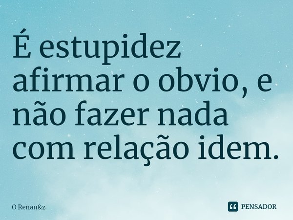⁠É estupidez afirmar o obvio, e não fazer nada com relação idem.... Frase de O Renanz.