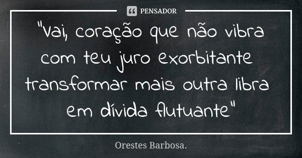 "Vai, coração que não vibra com teu juro exorbitante transformar mais outra libra em dívida flutuante"... Frase de Orestes Barbosa.