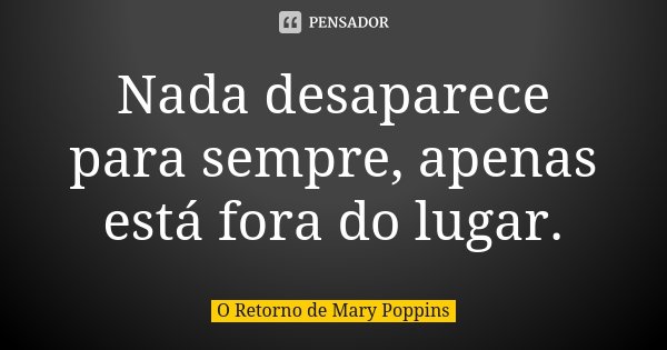 Nada desaparece para sempre, apenas está fora do lugar.... Frase de O Retorno de Mary Poppins.