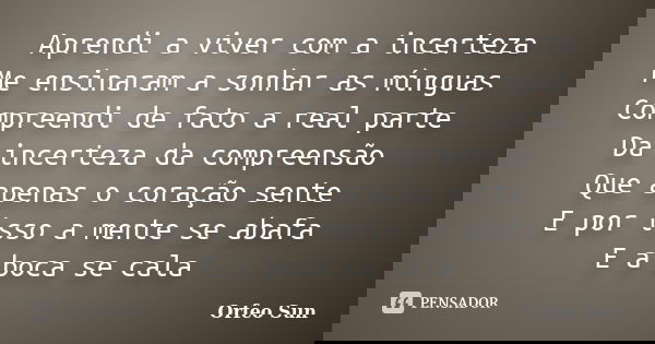 Aprendi a viver com a incerteza
Me ensinaram a sonhar as mínguas Compreendi de fato a real parte Da incerteza da compreensão Que apenas o coração sente E por is... Frase de Orfeo Sun.