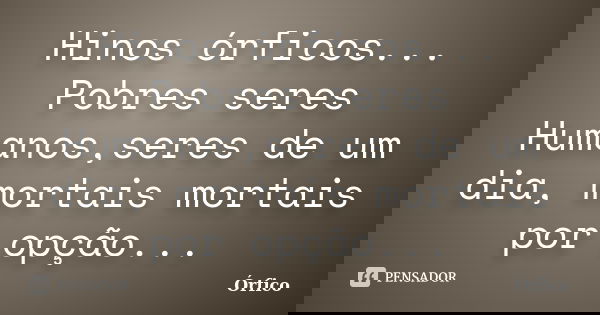 Hinos órficos... Pobres seres Humanos,seres de um dia, mortais mortais por opção...... Frase de Órfico.