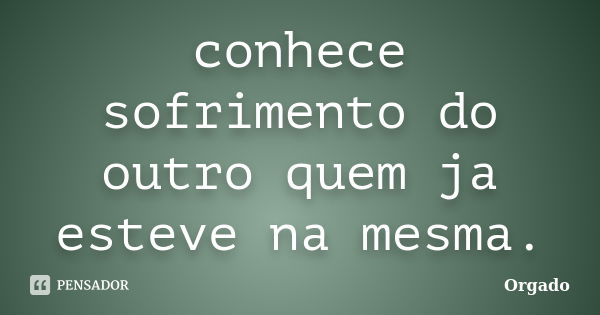 conhece sofrimento do outro quem ja esteve na mesma.... Frase de Orgado.