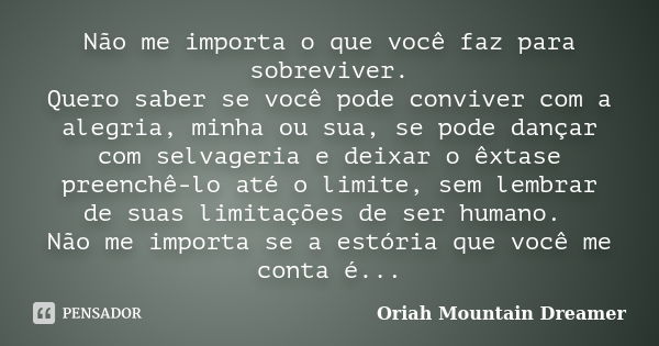 Não me importa o que você faz para sobreviver. Quero saber se você pode conviver com a alegria, minha ou sua, se pode dançar com selvageria e deixar o êxtase pr... Frase de Oriah Mountain Dreamer.