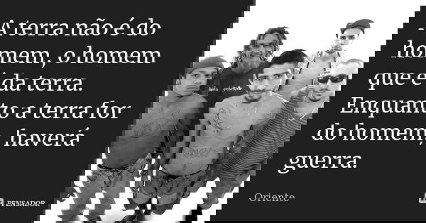 A terra não é do homem, o homem que é da terra. Enquanto a terra for do homem, haverá guerra.... Frase de Oriente.