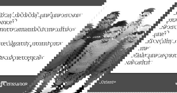 Diz aí, bã bã bã, quê que eu sou pra você? Se eu morre amanhã tu me diria o quê? Eu vi Jim, o rei lagarto, pronto pra me Falar que as portas da percepção vão ab... Frase de Oriente.