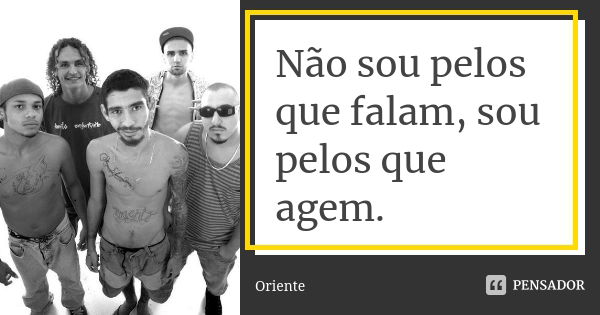 Não sou pelos que falam, sou pelos que agem.... Frase de Oriente.