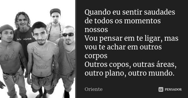 Quando eu sentir saudades de todos os momentos nossos Vou pensar em te ligar, mas vou te achar em outros corpos Outros copos, outras áreas, outro plano, outro m... Frase de Oriente.