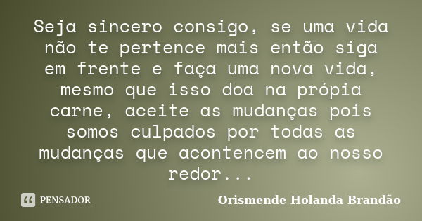 Seja sincero consigo, se uma vida não te pertence mais então siga em frente e faça uma nova vida, mesmo que isso doa na própia carne, aceite as mudanças pois so... Frase de Orismende Holanda Brandão.