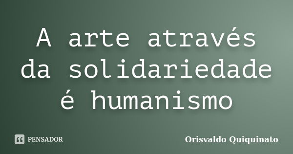 A arte através da solidariedade é humanismo... Frase de Orisvaldo Quiquinato.