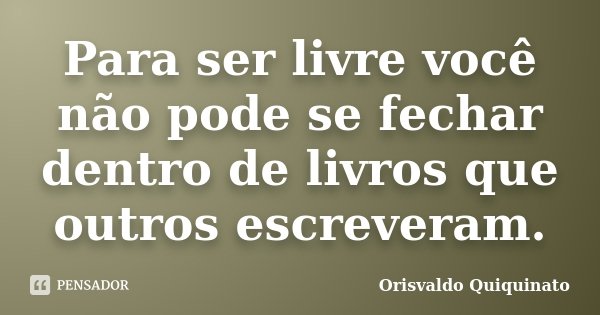 Para ser livre você não pode se fechar dentro de livros que outros escreveram.... Frase de Orisvaldo Quiquinato.