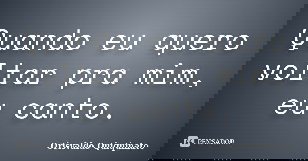 Quando eu quero voltar pra mim, eu canto.... Frase de Orisvaldo Quiquinato.