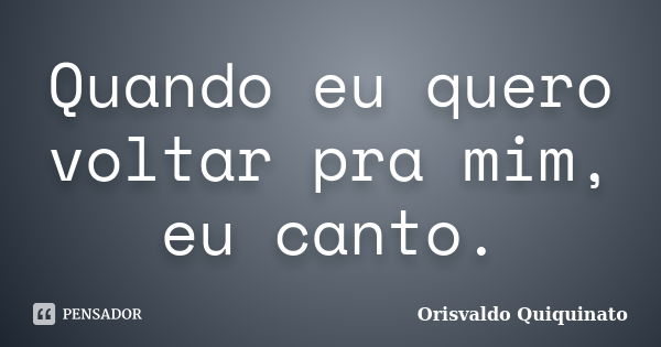 Quando eu quero voltar pra mim, eu canto.... Frase de Orisvaldo Quiquinato.