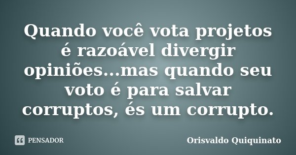 Quando você vota projetos é razoável divergir opiniões...mas quando seu voto é para salvar corruptos, és um corrupto.... Frase de Orisvaldo Quiquinato.
