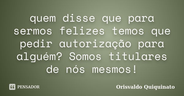 quem disse que para sermos felizes temos que pedir autorização para alguém? Somos titulares de nós mesmos!... Frase de Orisvaldo Quiquinato.