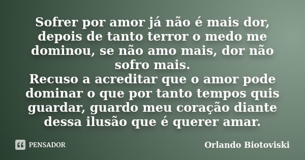 Sofrer por amor já não é mais dor, depois de tanto terror o medo me dominou, se não amo mais, dor não sofro mais. Recuso a acreditar que o amor pode dominar o q... Frase de Orlando Biotoviski.