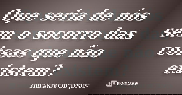 Que seria de nós sem o socorro das coisas que não existem?... Frase de Orlando de jesus.