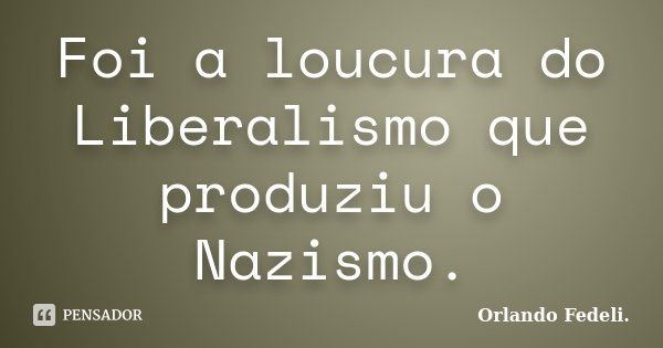 Foi a loucura do Liberalismo que produziu o Nazismo.... Frase de Orlando Fedeli.