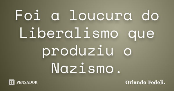 Foi a loucura do Liberalismo que produziu o Nazismo.... Frase de Orlando Fedeli.