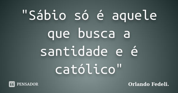 "Sábio só é aquele que busca a santidade e é católico"... Frase de Orlando Fedeli.