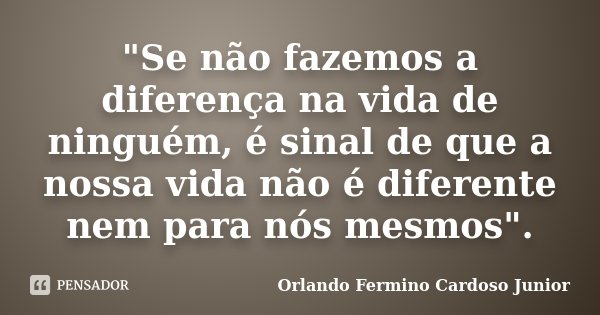 "Se não fazemos a diferença na vida de ninguém, é sinal de que a nossa vida não é diferente nem para nós mesmos".... Frase de Orlando Fermino Cardoso Junior.