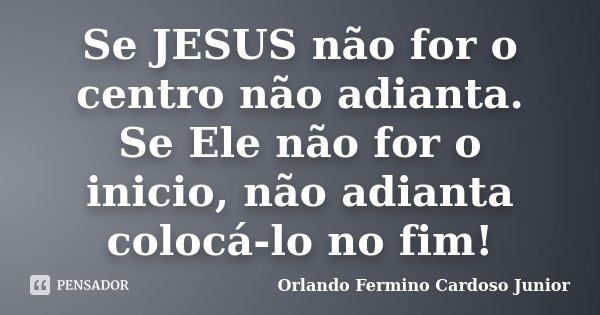 Se JESUS não for o centro não adianta. Se Ele não for o inicio, não adianta colocá-lo no fim!... Frase de Orlando Fermino Cardoso Junior.
