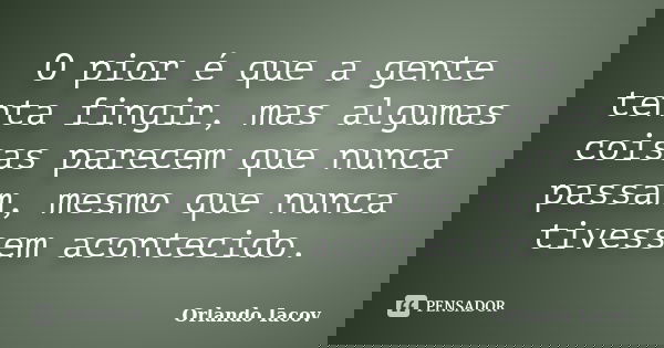O pior é que a gente tenta fingir, mas algumas coisas parecem que nunca passam, mesmo que nunca tivessem acontecido.... Frase de Orlando Iacov.