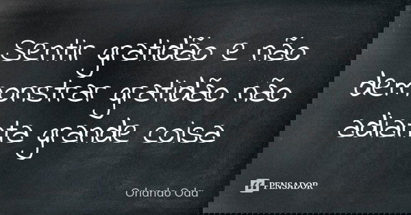 Sentir gratidão e não demonstrar gratidão não adianta grande coisa... Frase de Orlando Oda.