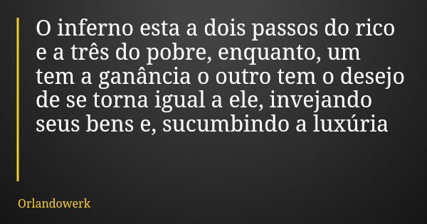 O inferno esta a dois passos do rico e a três do pobre, enquanto, um tem a ganância o outro tem o desejo de se torna igual a ele, invejando seus bens e, sucumbi... Frase de Orlandowerk.