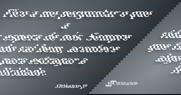 Fico a me perguntar o que a vida espera de nós. Sempre que tudo vai bem, acontece algo para estragar a felicidade.... Frase de Orleanzo Jr.