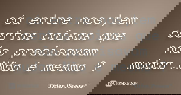 cá entre nos;tem certas coisas que não precisavam mudar.Não é mesmo ?... Frase de Orlen Pessoa.