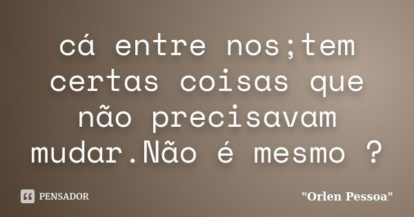 cá entre nos;tem certas coisas que não precisavam mudar.Não é mesmo ?... Frase de Orlen Pessoa.