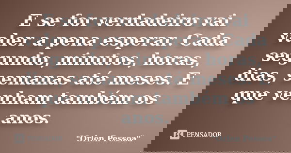 E se for verdadeiro vai valer a pena esperar. Cada segundo, minutos, horas, dias, semanas até meses. E que venham também os anos.... Frase de Orlen Pessoa.