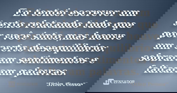 Eu tentei escrever um texto relatando tudo que por você sinto,mas houve um certo desequilíbrio: sobraram sentimentos e faltaram palavras.... Frase de Orlen Pessoa.