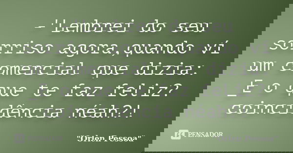 -'Lembrei do seu sorriso agora,quando ví um comercial que dizia: _E o que te faz feliz? coincidência néah?!... Frase de Orlen Pessoa.