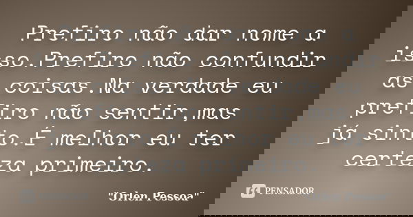 Prefiro não dar nome a isso.Prefiro não confundir as coisas.Na verdade eu prefiro não sentir,mas já sinto.É melhor eu ter certeza primeiro.... Frase de Orlen Pessoa.