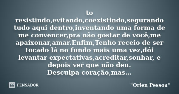 to resistindo,evitando,coexistindo,segurando tudo aqui dentro,inventando uma forma de me convencer,pra não gostar de você,me apaixonar,amar.Enfim,Tenho receio d... Frase de Orlen Pessoa.