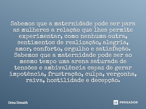 Sabemos que a maternidade pode ser para as mulheres a relação que lhes permite experimentar, como nenhuma outra, sentimentos de realização, alegria, amor, conf... Frase de Orna Donath.