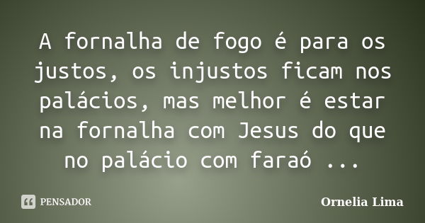 A fornalha de fogo é para os justos, os injustos ficam nos palácios, mas melhor é estar na fornalha com Jesus do que no palácio com faraó ...... Frase de Ornelia Lima.