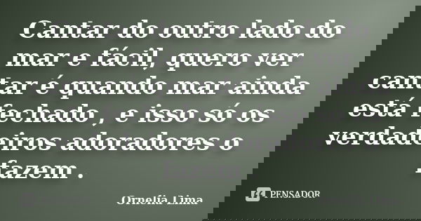 Cantar do outro lado do mar e fácil, quero ver cantar é quando mar ainda está fechado , e isso só os verdadeiros adoradores o fazem .... Frase de Ornelia Lima.